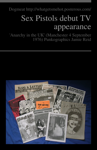 http://pediapress.com/assets/cover/get_preview_front/?subtitle=%27Anarchy+in+the+UK%27+%28Manchester+4+September+1976%29+Punkographics+Jamie+Reid&language=en&title=Sex+Pistols+debut+TV+appearance&cover_color=&cover_style=nico_0&editor=Dogmeat+http%3A%2F%2Fwhatgetsmehot.posterous.com%2F&collection_id=d3fa8a9f4d8496dc720844e2593521&title_image=File%3AUK+and+US+zines.jpg